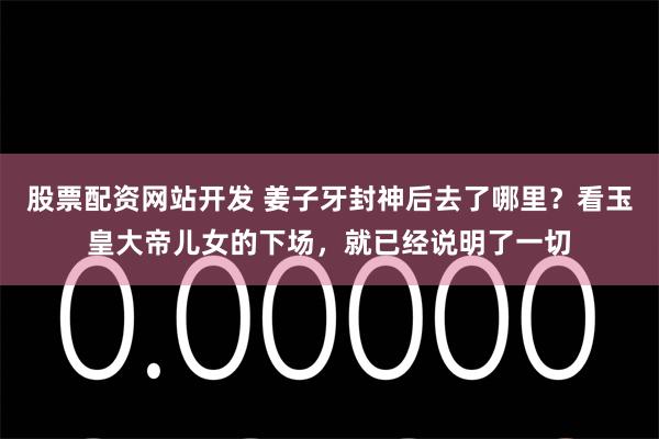 股票配资网站开发 姜子牙封神后去了哪里？看玉皇大帝儿女的下场，就已经说明了一切