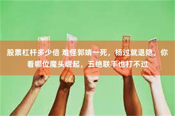 股票杠杆多少倍 难怪郭靖一死，杨过就退隐，你看哪位魔头崛起，五绝联手也打不过