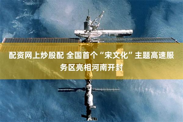 配资网上炒股配 全国首个“宋文化”主题高速服务区亮相河南开封