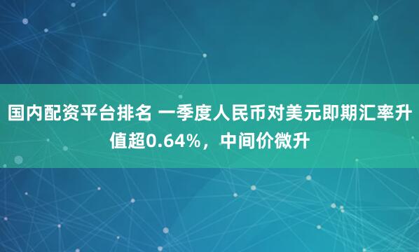 国内配资平台排名 一季度人民币对美元即期汇率升值超0.64%，中间价微升