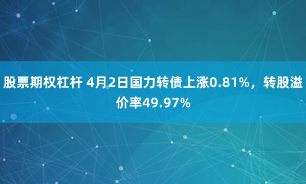 股票期权杠杆 4月2日国力转债上涨0.81%，转股溢价率49.97%