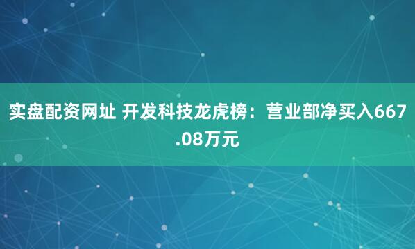 实盘配资网址 开发科技龙虎榜：营业部净买入667.08万元