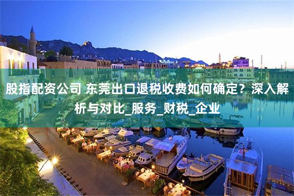股指配资公司 东莞出口退税收费如何确定？深入解析与对比_服务_财税_企业