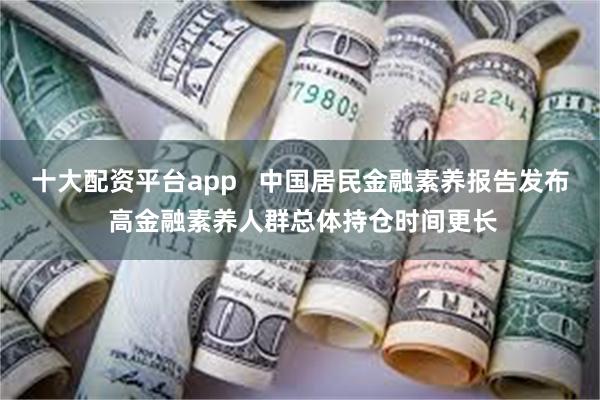 十大配资平台app   中国居民金融素养报告发布 高金融素养人群总体持仓时间更长