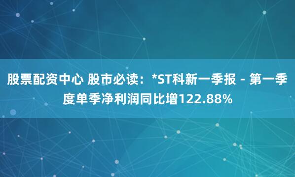 股票配资中心 股市必读：*ST科新一季报 - 第一季度单季净利润同比增122.88%