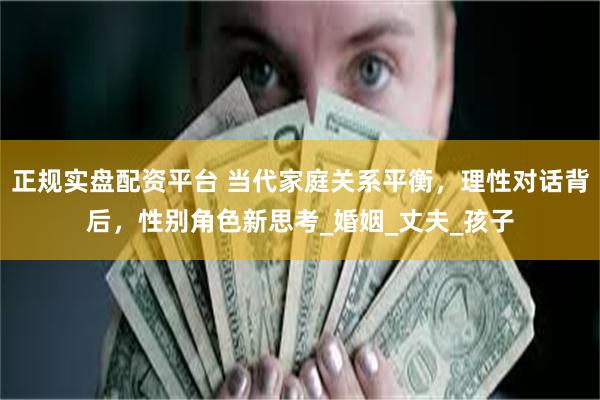 正规实盘配资平台 当代家庭关系平衡，理性对话背后，性别角色新思考_婚姻_丈夫_孩子