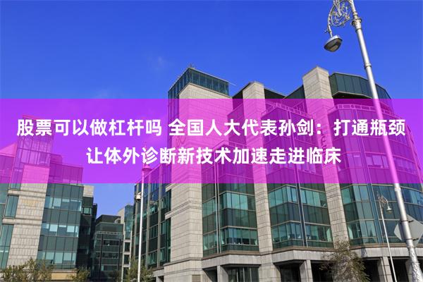 股票可以做杠杆吗 全国人大代表孙剑：打通瓶颈 让体外诊断新技术加速走进临床