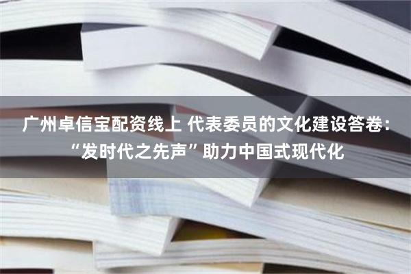 广州卓信宝配资线上 代表委员的文化建设答卷：“发时代之先声”助力中国式现代化