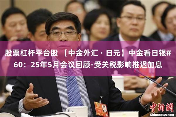 股票杠杆平台股 【中金外汇 · 日元】中金看日银#60：25年5月会议回顾-受关税影响推迟加息