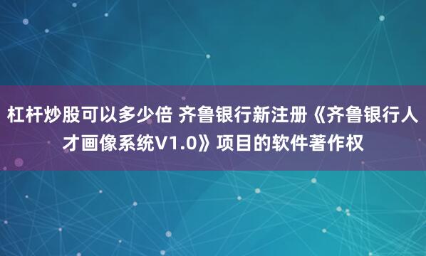杠杆炒股可以多少倍 齐鲁银行新注册《齐鲁银行人才画像系统V1.0》项目的软件著作权