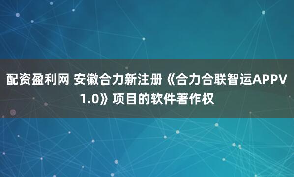 配资盈利网 安徽合力新注册《合力合联智运APPV1.0》项目的软件著作权