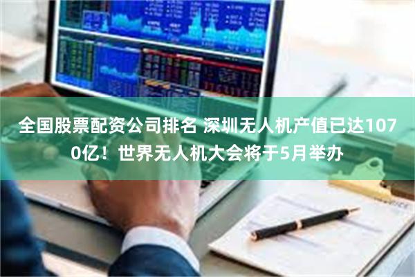 全国股票配资公司排名 深圳无人机产值已达1070亿！世界无人机大会将于5月举办