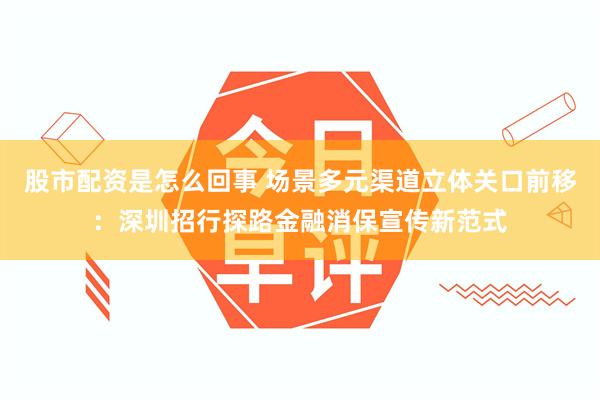 股市配资是怎么回事 场景多元渠道立体关口前移：深圳招行探路金融消保宣传新范式