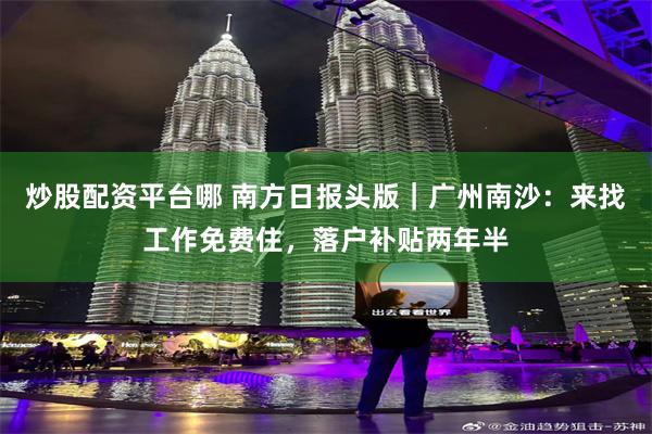 炒股配资平台哪 南方日报头版｜广州南沙：来找工作免费住，落户补贴两年半