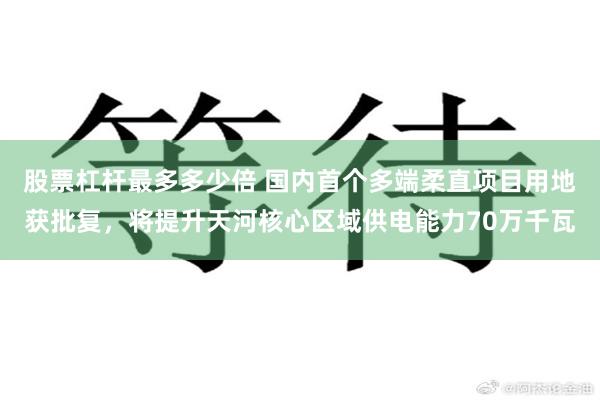 股票杠杆最多多少倍 国内首个多端柔直项目用地获批复，将提升天河核心区域供电能力70万千瓦