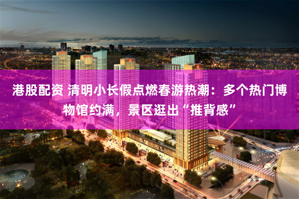港股配资 清明小长假点燃春游热潮：多个热门博物馆约满，景区逛出“推背感”