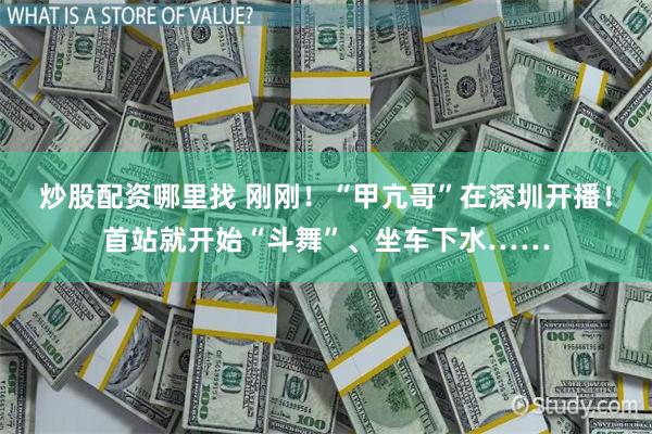 炒股配资哪里找 刚刚！“甲亢哥”在深圳开播！首站就开始“斗舞”、坐车下水……