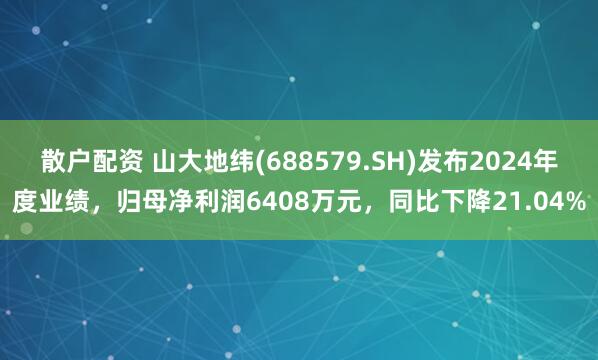 散户配资 山大地纬(688579.SH)发布2024年度业绩，归母净利润6408万元，同比下降21.04%