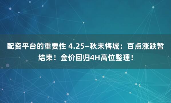 配资平台的重要性 4.25—秋末悔城：百点涨跌暂结束！金价回归4H高位整理！