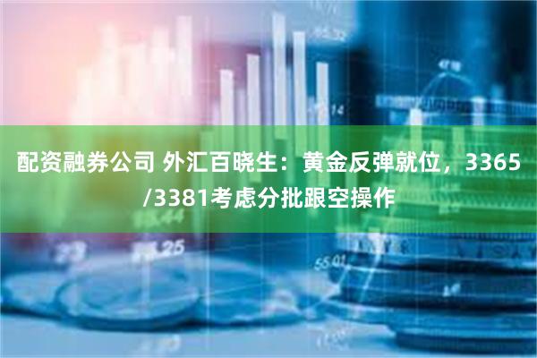 配资融券公司 外汇百晓生：黄金反弹就位，3365/3381考虑分批跟空操作