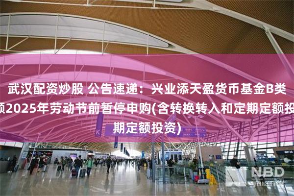 武汉配资炒股 公告速递：兴业添天盈货币基金B类份额2025年劳动节前暂停申购(含转换转入和定期定额投资)