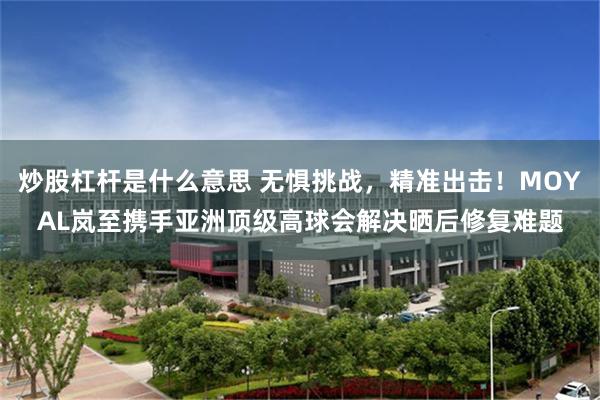 炒股杠杆是什么意思 无惧挑战，精准出击！MOYAL岚至携手亚洲顶级高球会解决晒后修复难题