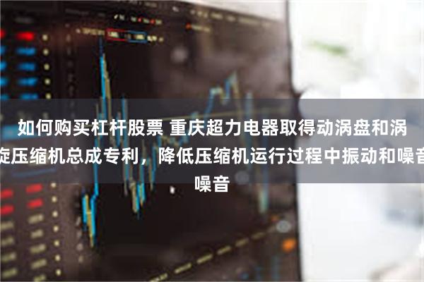 如何购买杠杆股票 重庆超力电器取得动涡盘和涡旋压缩机总成专利，降低压缩机运行过程中振动和噪音