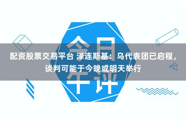 配资股票交易平台 泽连斯基：乌代表团已启程，谈判可能于今晚或明天举行
