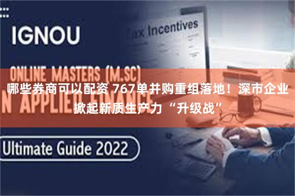 哪些券商可以配资 767单并购重组落地！深市企业掀起新质生产力 “升级战”
