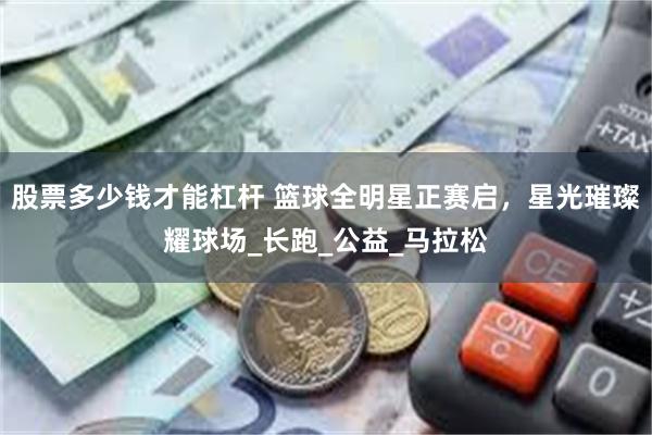 股票多少钱才能杠杆 篮球全明星正赛启，星光璀璨耀球场_长跑_公益_马拉松