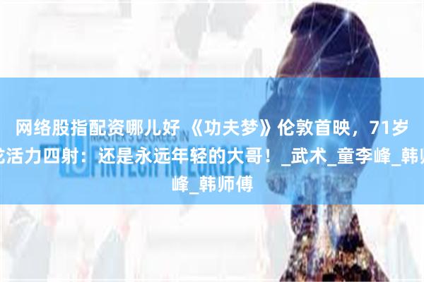 网络股指配资哪儿好 《功夫梦》伦敦首映，71岁成龙活力四射：还是永远年轻的大哥！_武术_童李峰_韩师傅