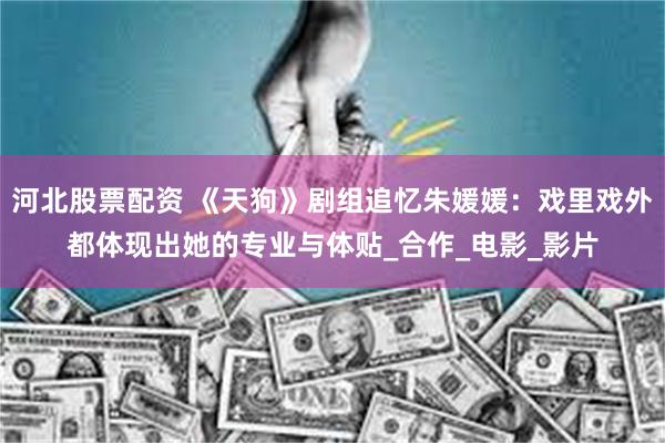 河北股票配资 《天狗》剧组追忆朱媛媛：戏里戏外都体现出她的专业与体贴_合作_电影_影片