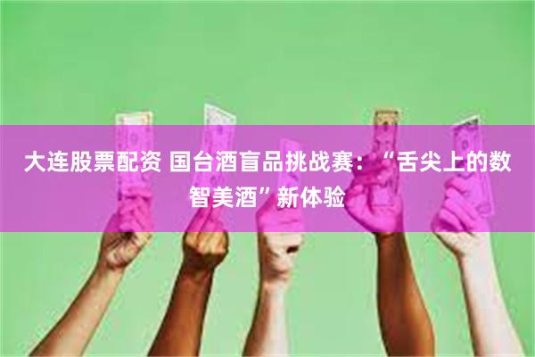 大连股票配资 国台酒盲品挑战赛：“舌尖上的数智美酒”新体验