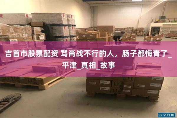 吉首市股票配资 骂肖战不行的人，肠子都悔青了_平津_真相_故事