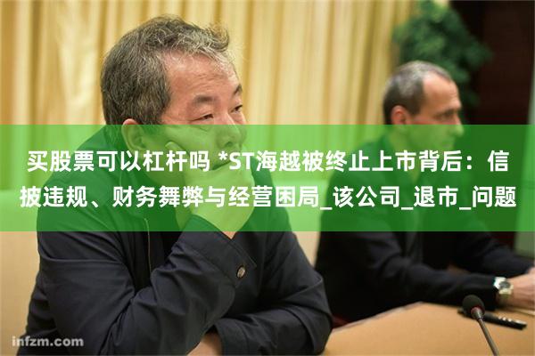 买股票可以杠杆吗 *ST海越被终止上市背后：信披违规、财务舞弊与经营困局_该公司_退市_问题