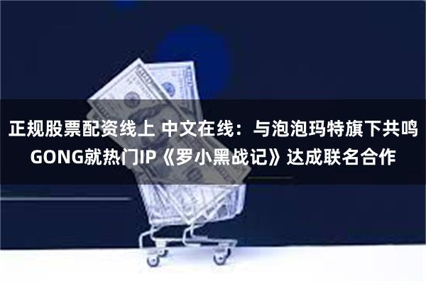 正规股票配资线上 中文在线：与泡泡玛特旗下共鸣GONG就热门IP《罗小黑战记》达成联名合作