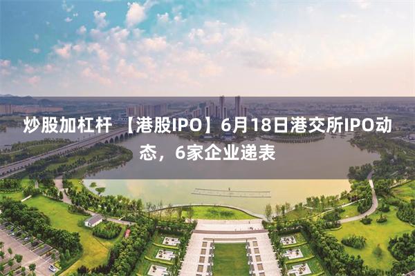炒股加杠杆 【港股IPO】6月18日港交所IPO动态，6家企业递表