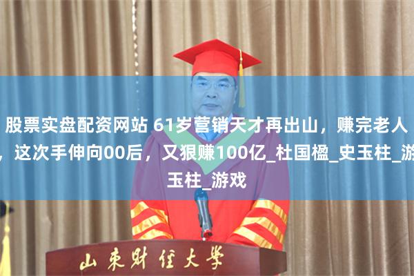 股票实盘配资网站 61岁营销天才再出山，赚完老人钱，这次手伸向00后，又狠赚100亿_杜国楹_史玉柱_游戏