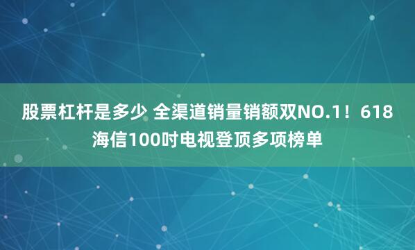 股票杠杆是多少 全渠道销量销额双NO.1！618海信100吋电视登顶多项榜单