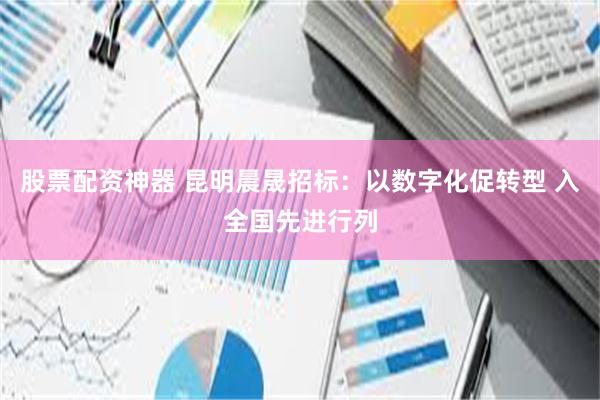 股票配资神器 昆明晨晟招标：以数字化促转型 入全国先进行列