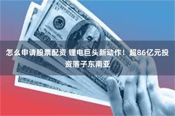 怎么申请股票配资 锂电巨头新动作！超86亿元投资落子东南亚
