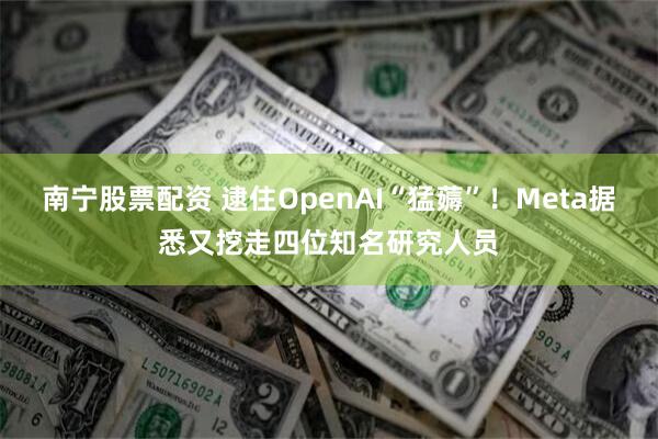 南宁股票配资 逮住OpenAI“猛薅”！Meta据悉又挖走四位知名研究人员