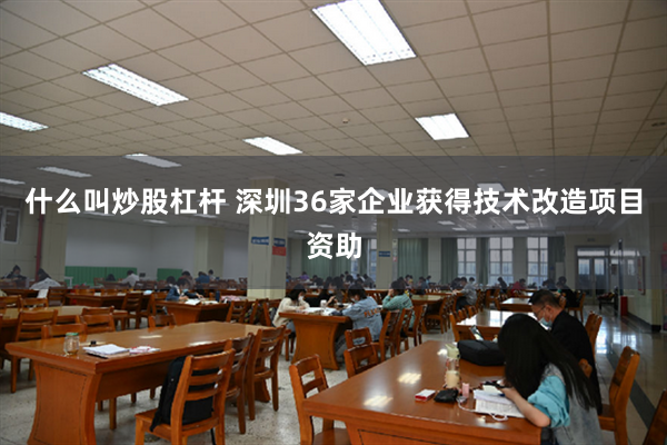 什么叫炒股杠杆 深圳36家企业获得技术改造项目资助