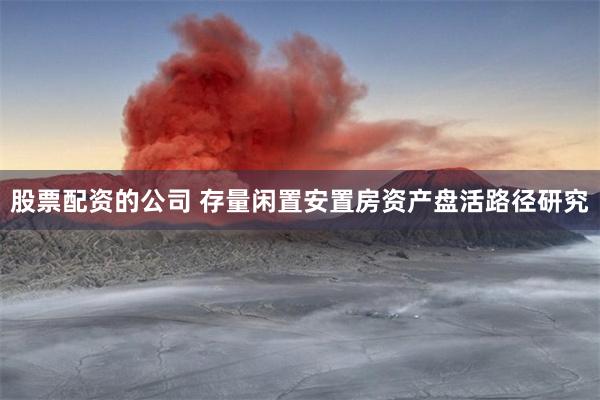 股票配资的公司 存量闲置安置房资产盘活路径研究