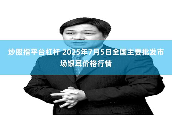 炒股指平台杠杆 2025年7月5日全国主要批发市场银耳价格行情