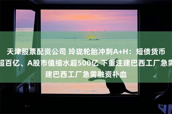 天津股票配资公司 玲珑轮胎冲刺A+H：短债货币资金缺口超百亿、A股市值缩水超500亿 下重注建巴西工厂急需融资补血