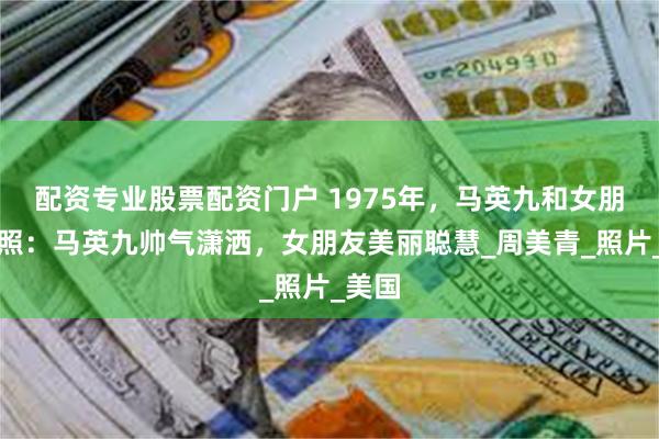配资专业股票配资门户 1975年，马英九和女朋友合照：马英九帅气潇洒，女朋友美丽聪慧_周美青_照片_美国