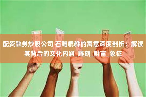 配资融券炒股公司 石雕貔貅的寓意深度剖析：解读其背后的文化内涵_雕刻_财富_象征