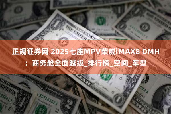 正规证券网 2025七座MPV荣威iMAX8 DMH：商务舱全面越级_排行榜_空间_车型