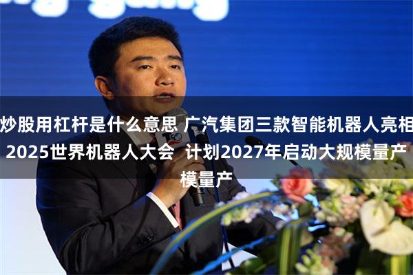 炒股用杠杆是什么意思 广汽集团三款智能机器人亮相2025世界机器人大会  计划2027年启动大规模量产